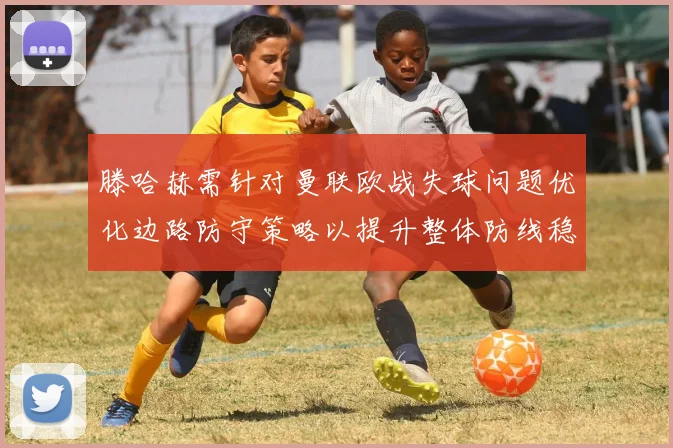 滕哈赫需针对曼联欧战失球问题优化边路防守策略以提升整体防线稳定性