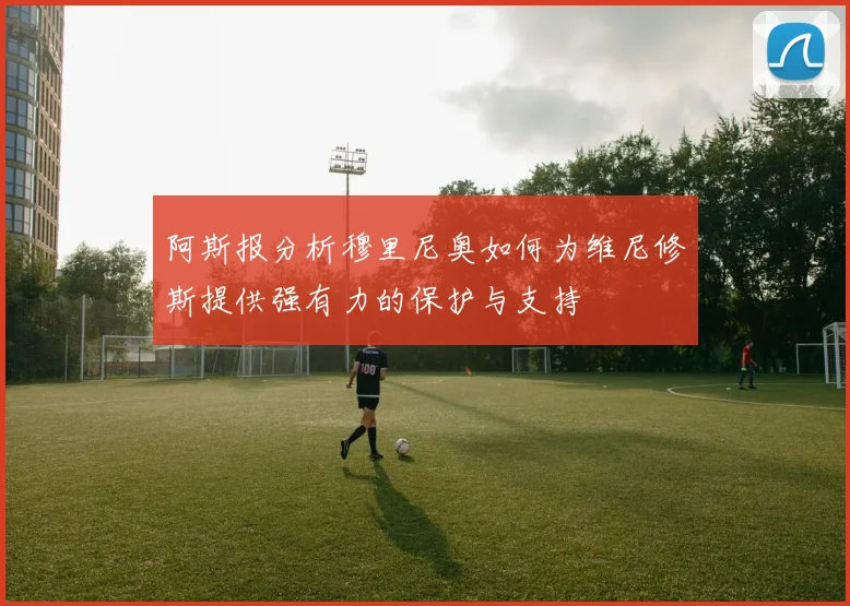 阿斯报分析穆里尼奥如何为维尼修斯提供强有力的保护与支持