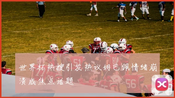 世界杯热搜引发热议姆巴佩情绪崩溃成焦点话题