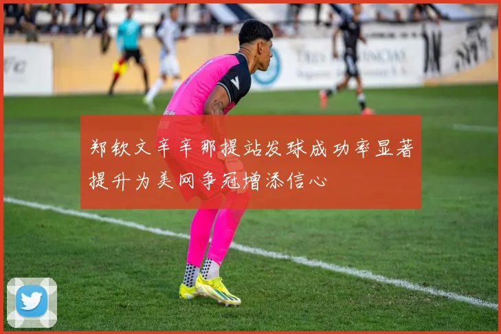 郑钦文辛辛那提站发球成功率显著提升为美网争冠增添信心