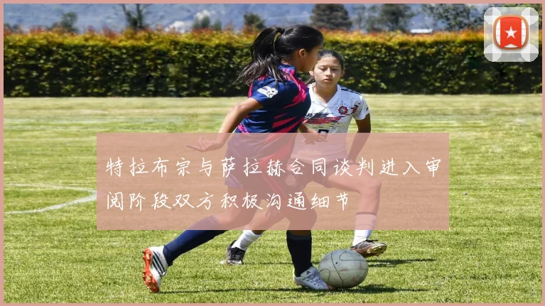 特拉布宗与萨拉赫合同谈判进入审阅阶段双方积极沟通细节