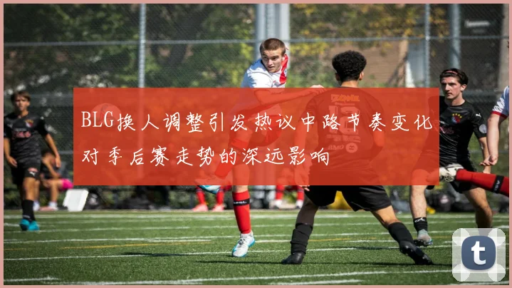 BLG换人调整引发热议中路节奏变化对季后赛走势的深远影响